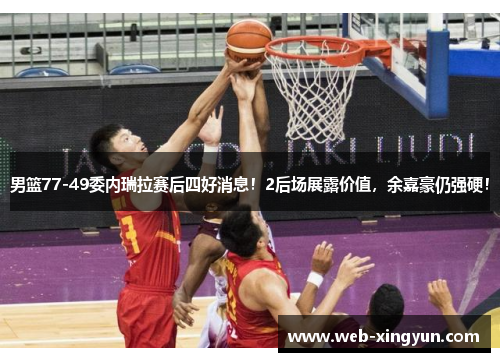 男篮77-49委内瑞拉赛后四好消息！2后场展露价值，余嘉豪仍强硬！